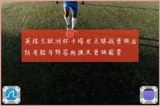 英格兰欧洲杯卡塔尔点球战晋级后防考验与阵容轮换及晋级前景