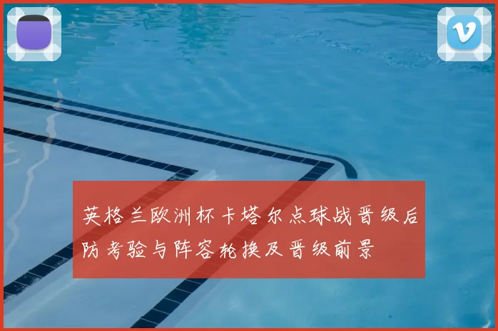 英格兰欧洲杯卡塔尔点球战晋级后防考验与阵容轮换及晋级前景