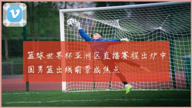 篮球世界杯亚洲区直播赛程出炉中国男篮出线前景成焦点