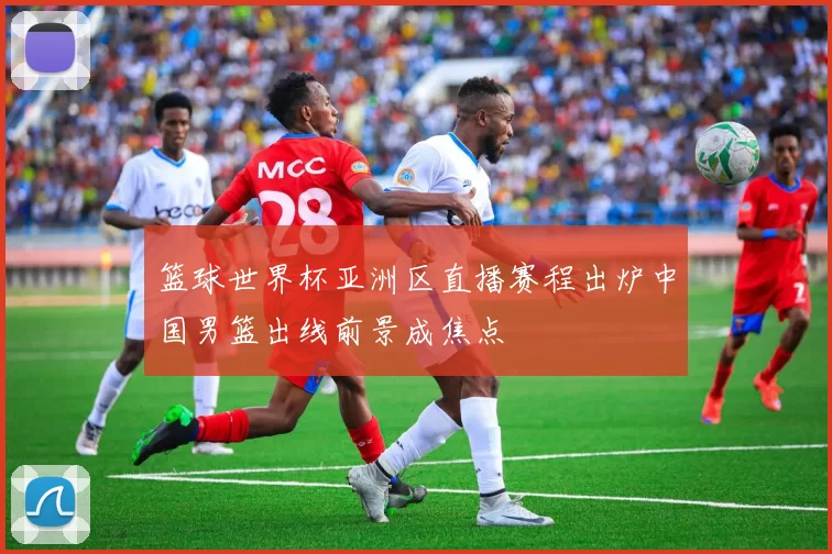 篮球世界杯亚洲区直播赛程出炉中国男篮出线前景成焦点