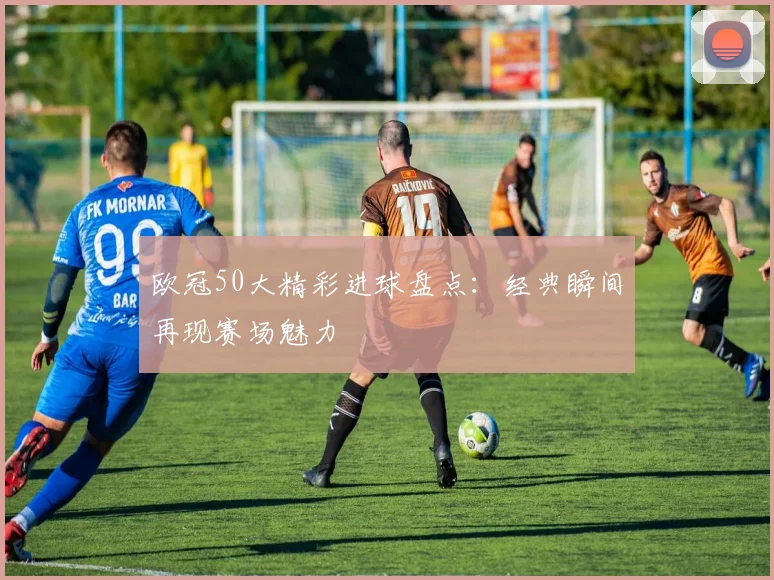 欧冠50大精彩进球盘点：经典瞬间再现赛场魅力