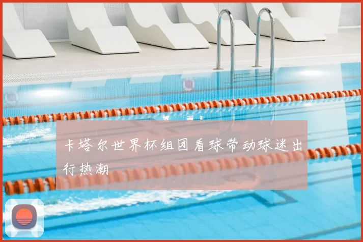 卡塔尔世界杯组团看球带动球迷出行热潮