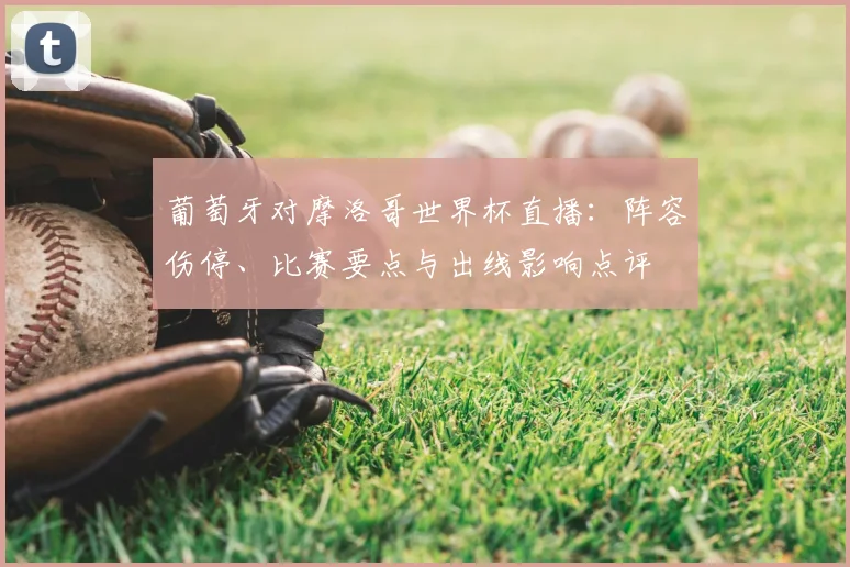 葡萄牙对摩洛哥世界杯直播：阵容伤停、比赛要点与出线影响点评