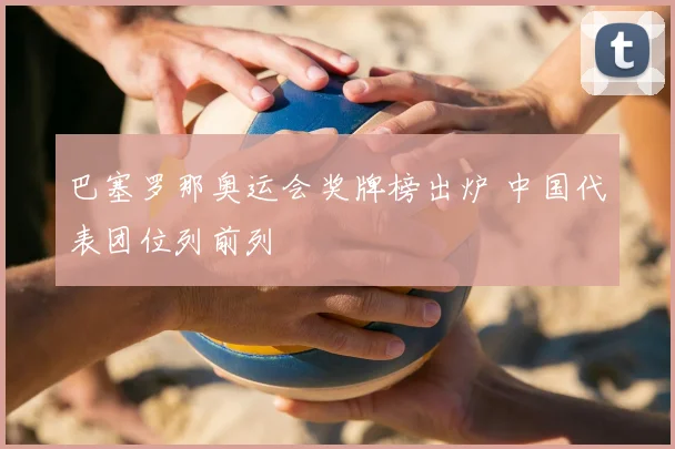 巴塞罗那奥运会奖牌榜出炉 中国代表团位列前列