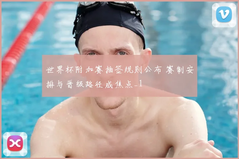 世界杯附加赛抽签规则公布 赛制安排与晋级路径成焦点_1