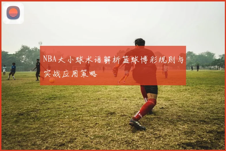 NBA大小球术语解析篮球博彩规则与实战应用策略