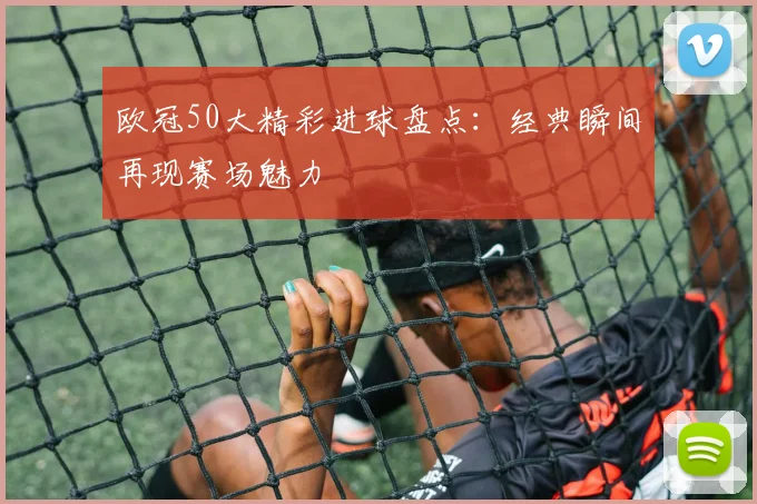 欧冠50大精彩进球盘点:经典瞬间再现赛场魅力