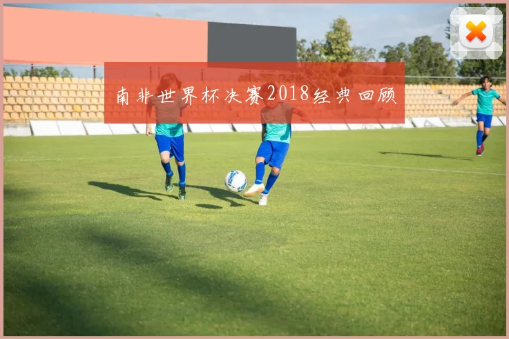 南非世界杯决赛2018经典回顾