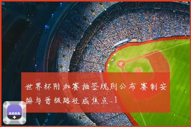 世界杯附加赛抽签规则公布 赛制安排与晋级路径成焦点_1