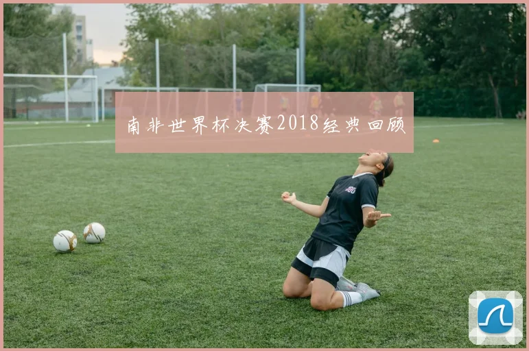 南非世界杯决赛2018经典回顾